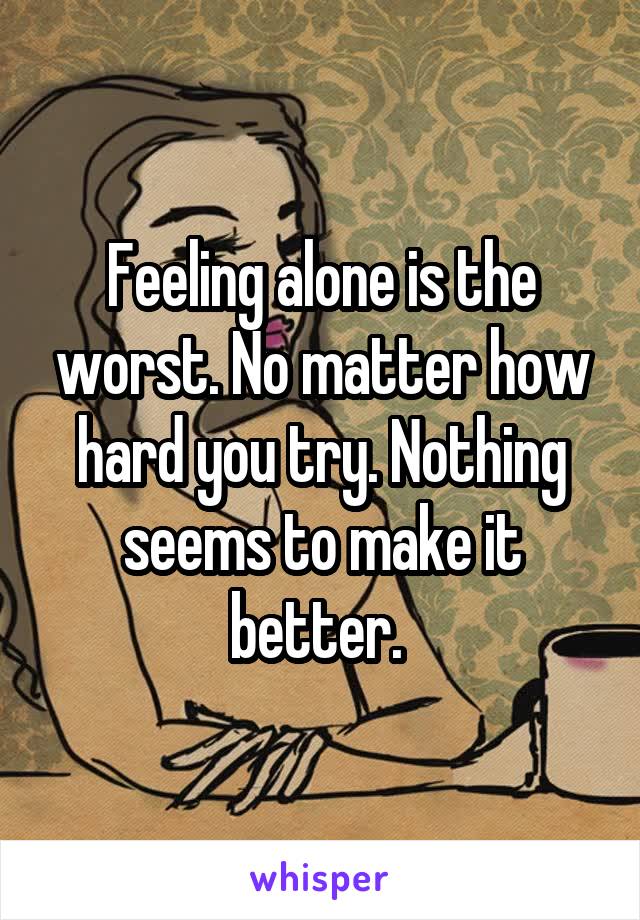 Feeling alone is the worst. No matter how hard you try. Nothing seems to make it better. 