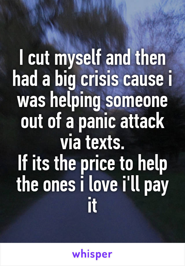 I cut myself and then had a big crisis cause i was helping someone out of a panic attack via texts.
If its the price to help the ones i love i'll pay it