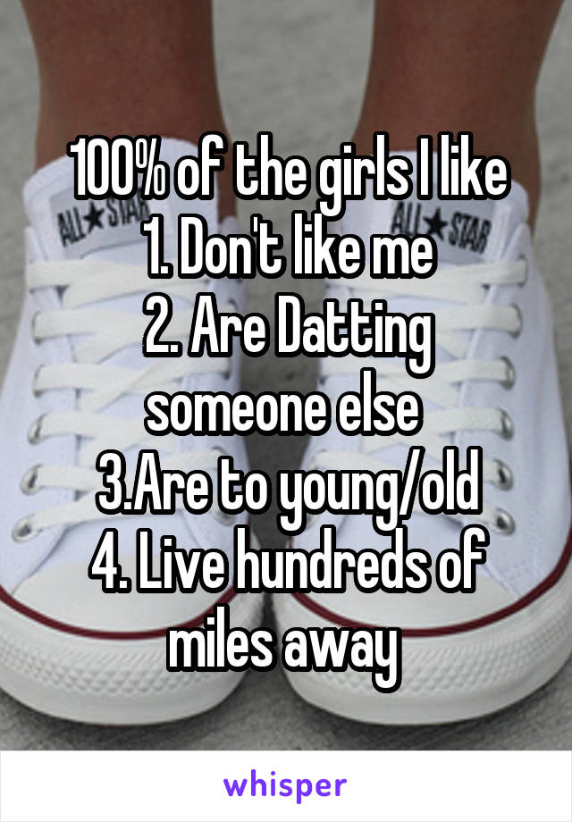 100% of the girls I like
1. Don't like me
2. Are Datting someone else 
3.Are to young/old
4. Live hundreds of miles away 