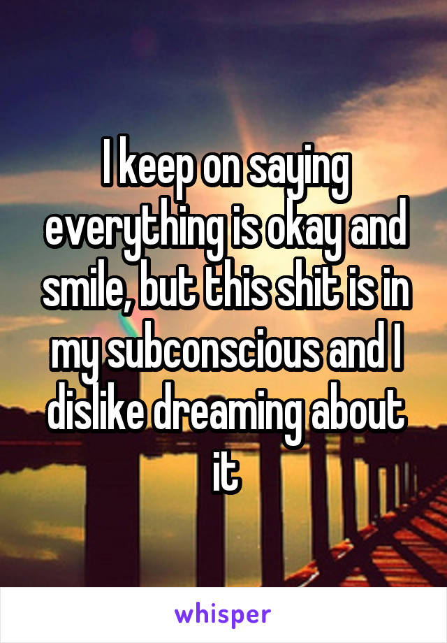 I keep on saying everything is okay and smile, but this shit is in my subconscious and I dislike dreaming about it
