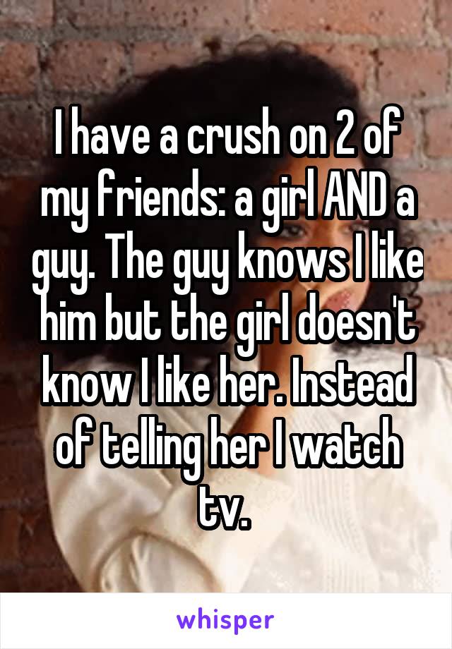 I have a crush on 2 of my friends: a girl AND a guy. The guy knows I like him but the girl doesn't know I like her. Instead of telling her I watch tv. 
