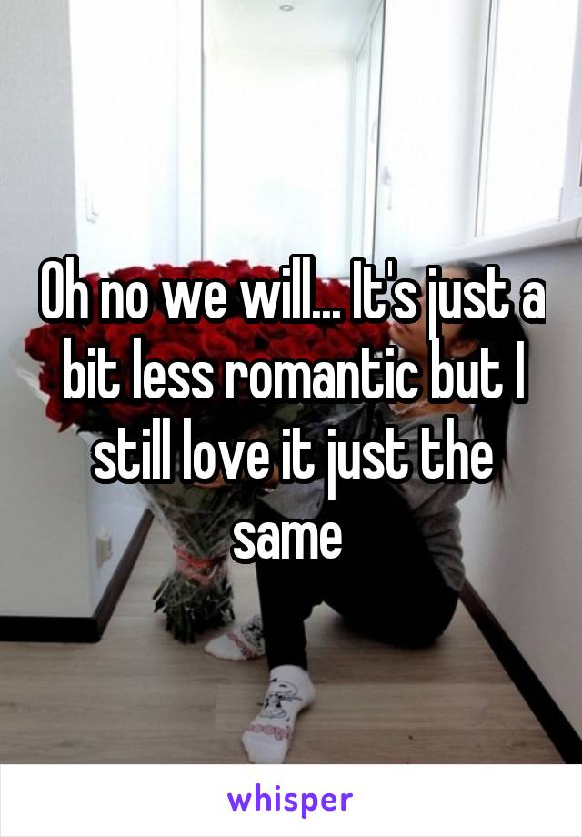 Oh no we will... It's just a bit less romantic but I still love it just the same 