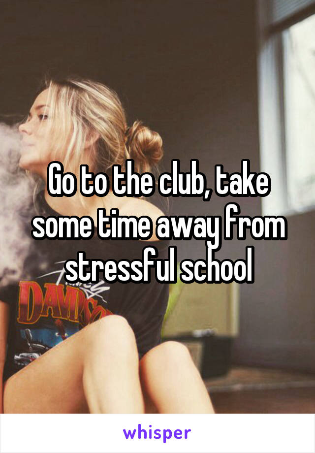 Go to the club, take some time away from stressful school