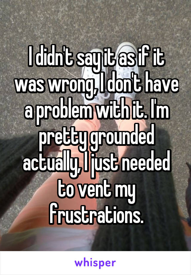 I didn't say it as if it was wrong, I don't have a problem with it. I'm pretty grounded actually, I just needed to vent my frustrations.