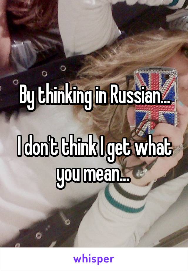 By thinking in Russian...

I don't think I get what you mean... 