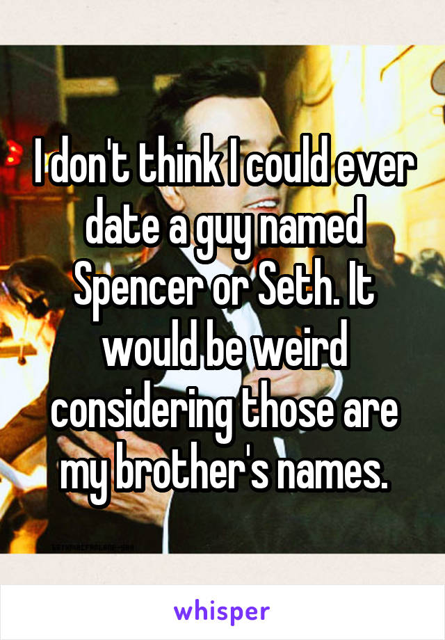 I don't think I could ever date a guy named Spencer or Seth. It would be weird considering those are my brother's names.