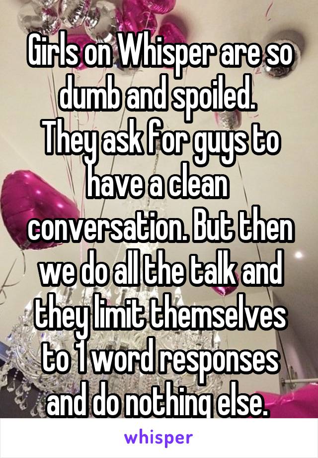 Girls on Whisper are so dumb and spoiled. 
They ask for guys to have a clean  conversation. But then we do all the talk and they limit themselves to 1 word responses and do nothing else. 