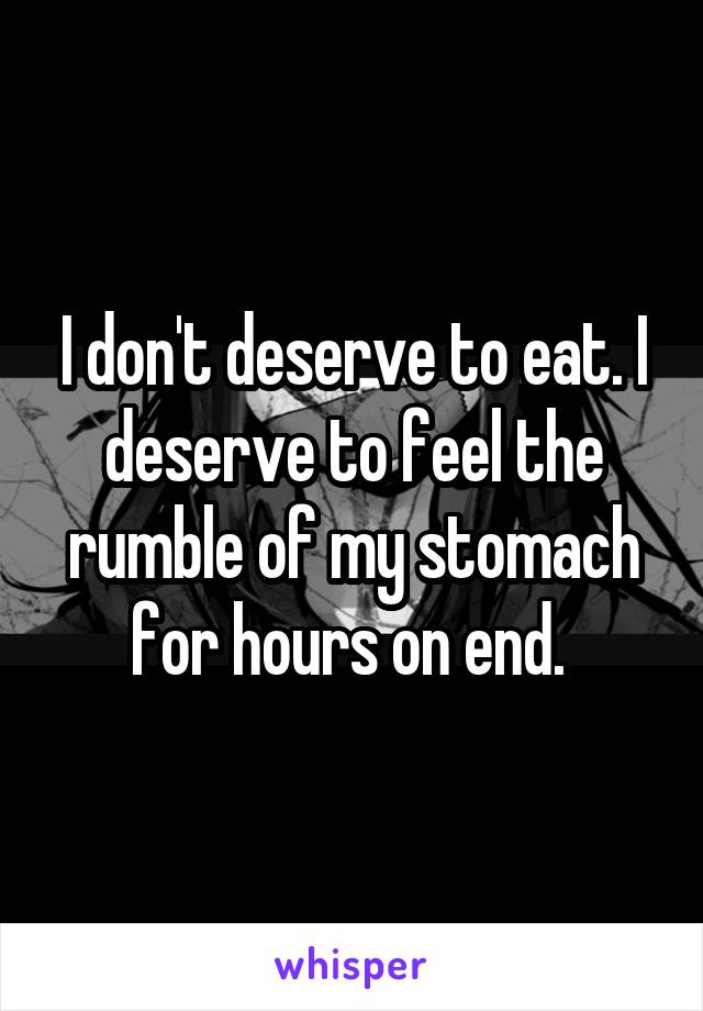 I don't deserve to eat. I deserve to feel the rumble of my stomach for hours on end. 