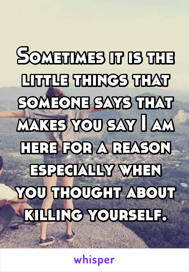 Sometimes it is the little things that someone says that makes you say I am here for a reason especially when you thought about killing yourself.