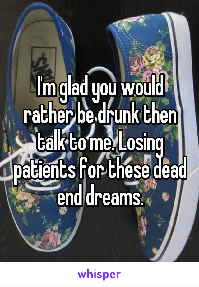 I'm glad you would rather be drunk then talk to me. Losing patients for these dead end dreams.