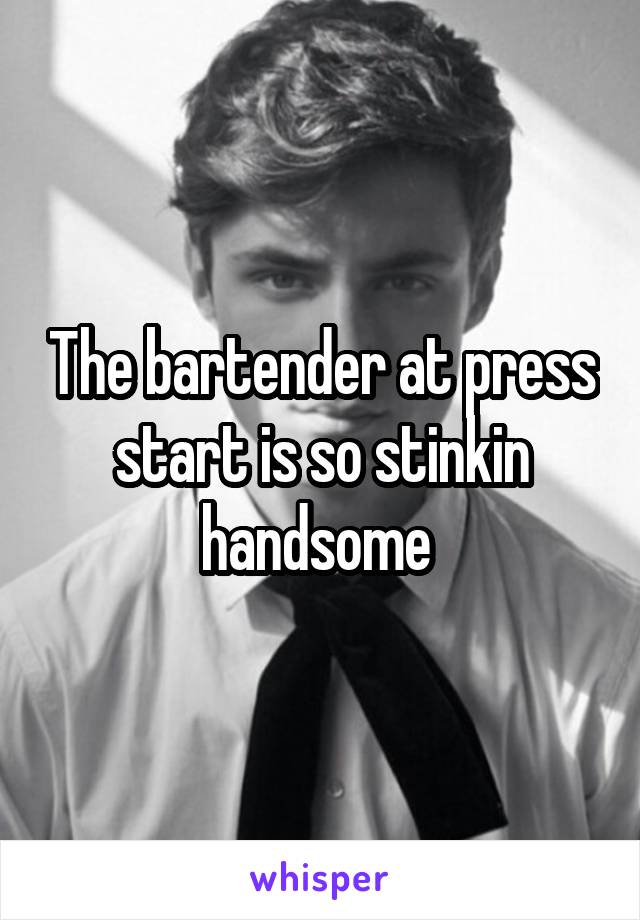 The bartender at press start is so stinkin handsome 