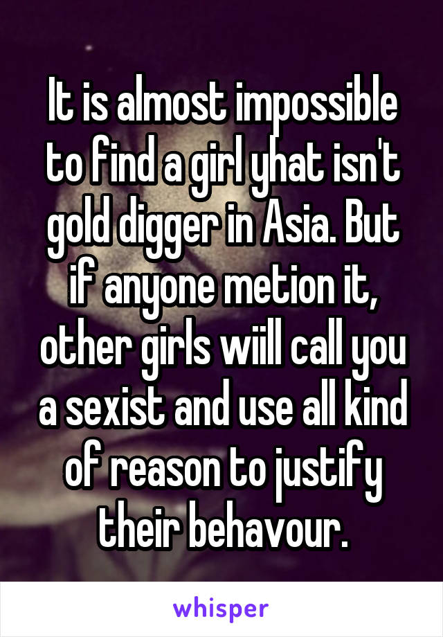 It is almost impossible to find a girl yhat isn't gold digger in Asia. But if anyone metion it, other girls wiill call you a sexist and use all kind of reason to justify their behavour.