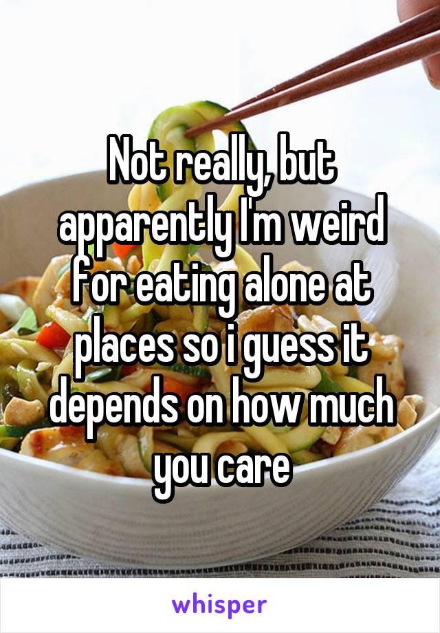 Not really, but apparently I'm weird for eating alone at places so i guess it depends on how much you care