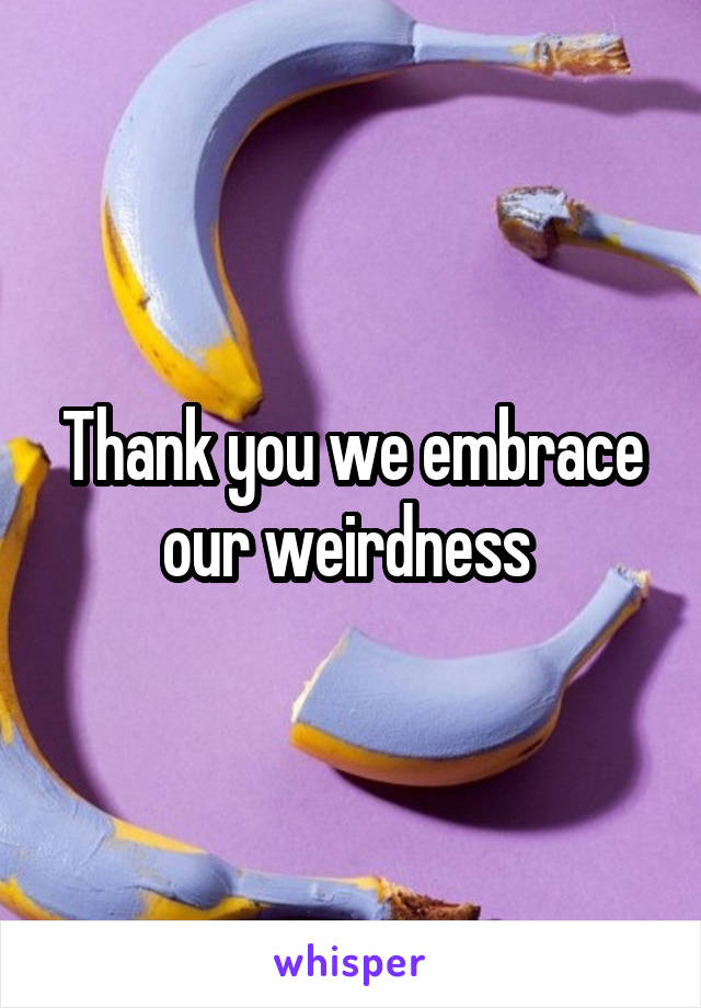 Thank you we embrace our weirdness 