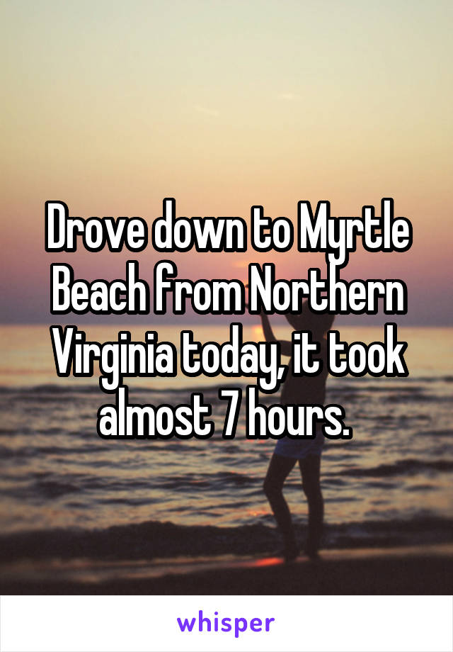 Drove down to Myrtle Beach from Northern Virginia today, it took almost 7 hours. 