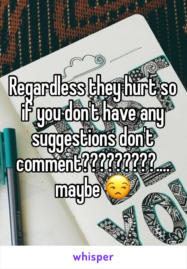 Regardless they hurt so if you don't have any suggestions don't comment?????????.... maybe 😒