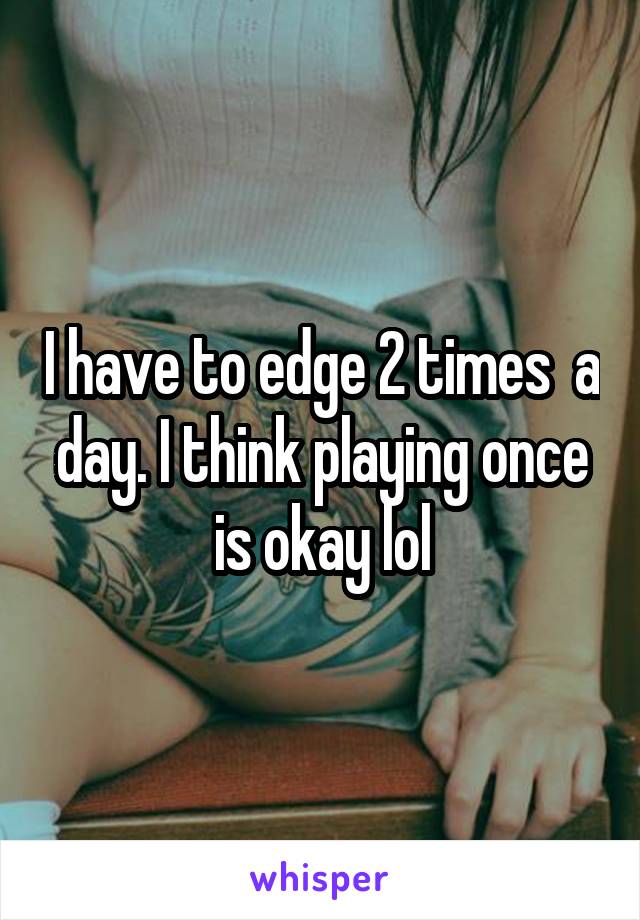 I have to edge 2 times  a day. I think playing once is okay lol