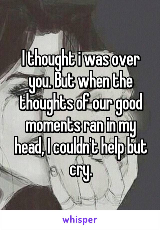 I thought i was over you. But when the thoughts of our good moments ran in my head, I couldn't help but cry.