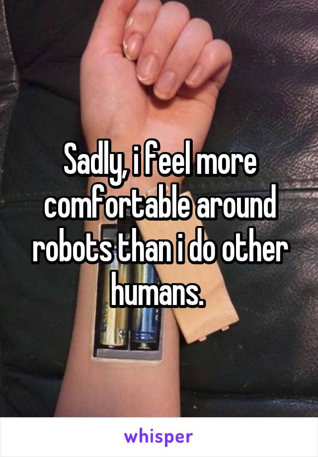 Sadly, i feel more comfortable around robots than i do other humans. 
