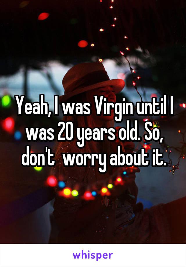 Yeah, I was Virgin until I was 20 years old. So, don't  worry about it.