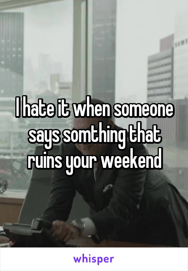 I hate it when someone says somthing that ruins your weekend