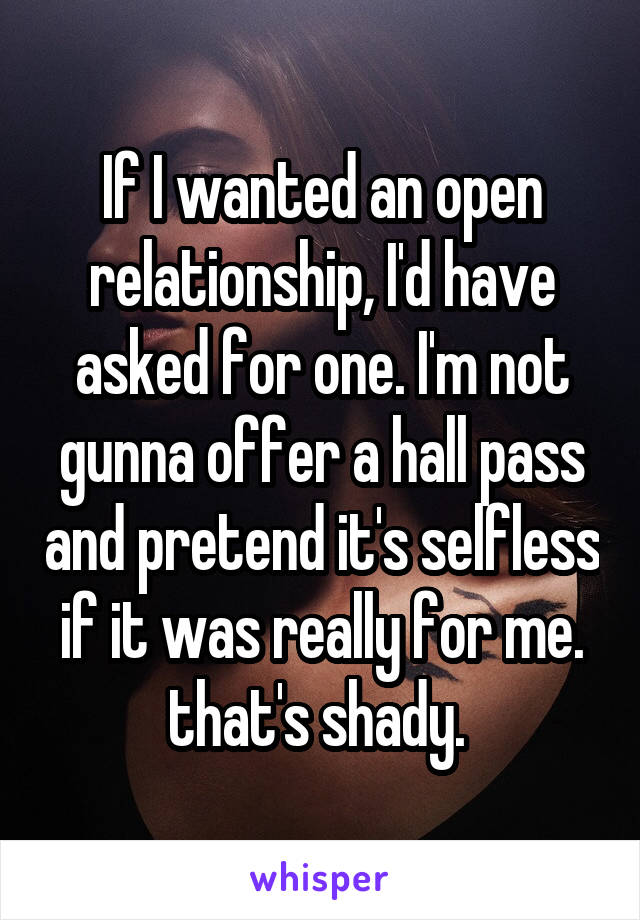 If I wanted an open relationship, I'd have asked for one. I'm not gunna offer a hall pass and pretend it's selfless if it was really for me. that's shady. 