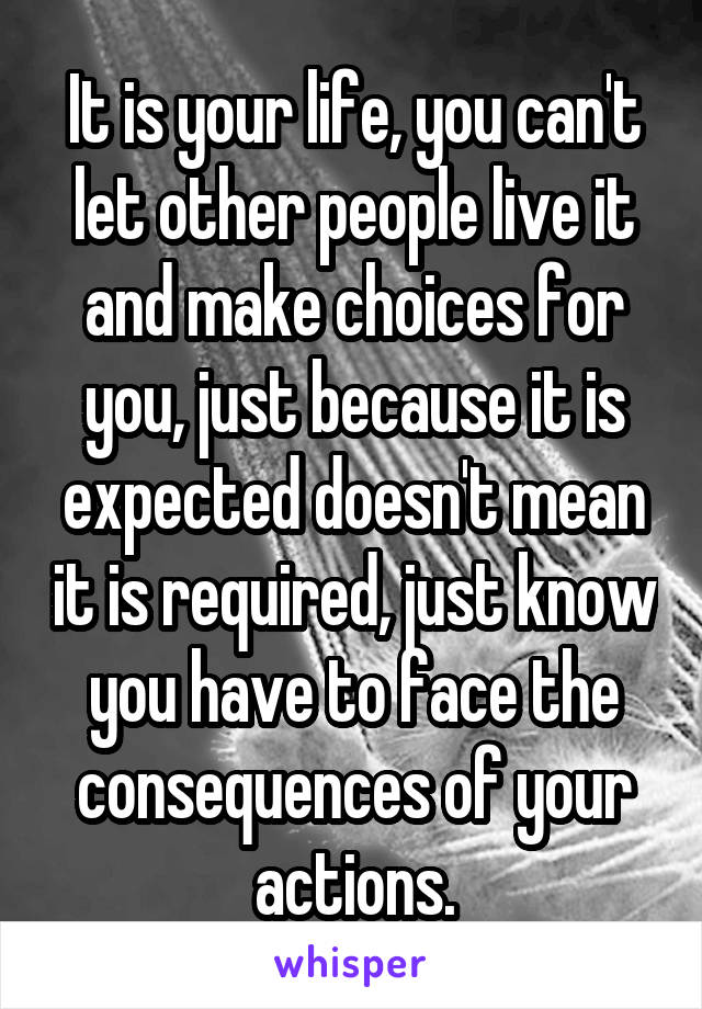 It is your life, you can't let other people live it and make choices for you, just because it is expected doesn't mean it is required, just know you have to face the consequences of your actions.