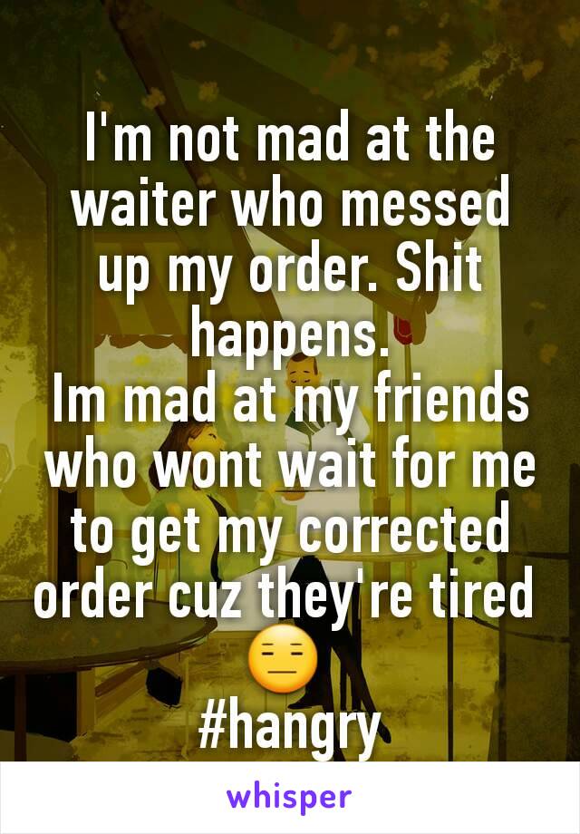 I'm not mad at the waiter who messed up my order. Shit happens.
Im mad at my friends who wont wait for me to get my corrected order cuz they're tired 
😑 
#hangry