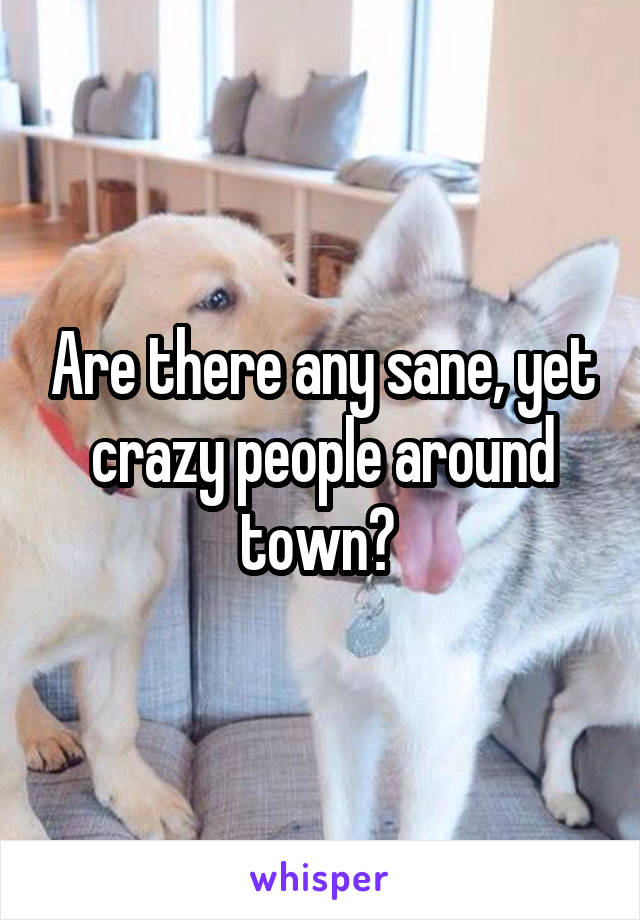 Are there any sane, yet crazy people around town? 