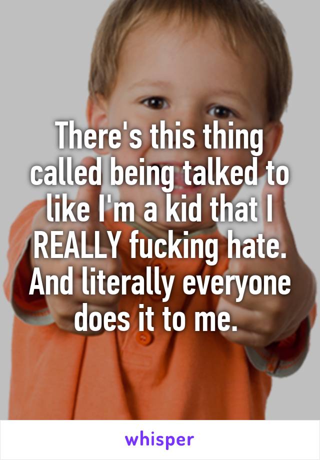 There's this thing called being talked to like I'm a kid that I REALLY fucking hate. And literally everyone does it to me. 