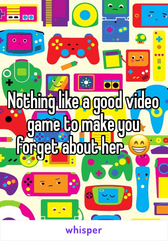 Nothing like a good video game to make you forget about her 😁