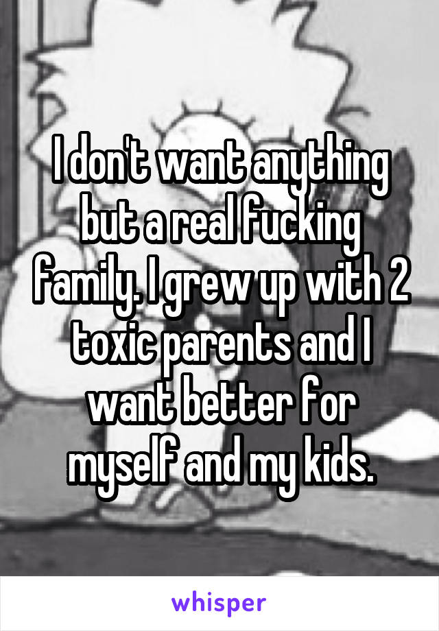 I don't want anything but a real fucking family. I grew up with 2 toxic parents and I want better for myself and my kids.
