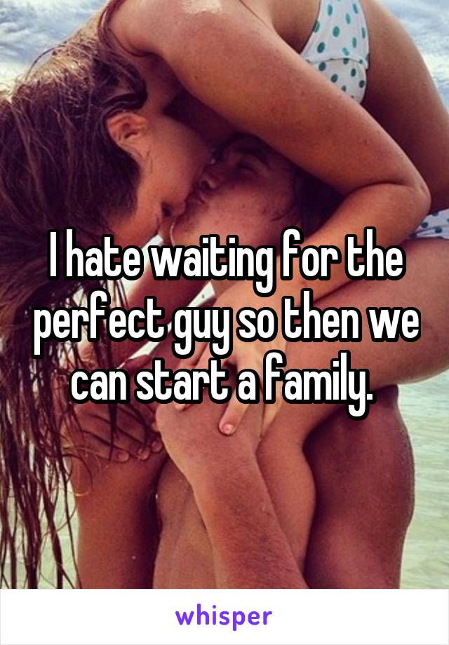 I hate waiting for the perfect guy so then we can start a family. 