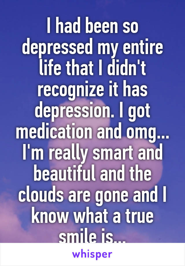 I had been so depressed my entire life that I didn't recognize it has depression. I got medication and omg... I'm really smart and beautiful and the clouds are gone and I know what a true smile is...