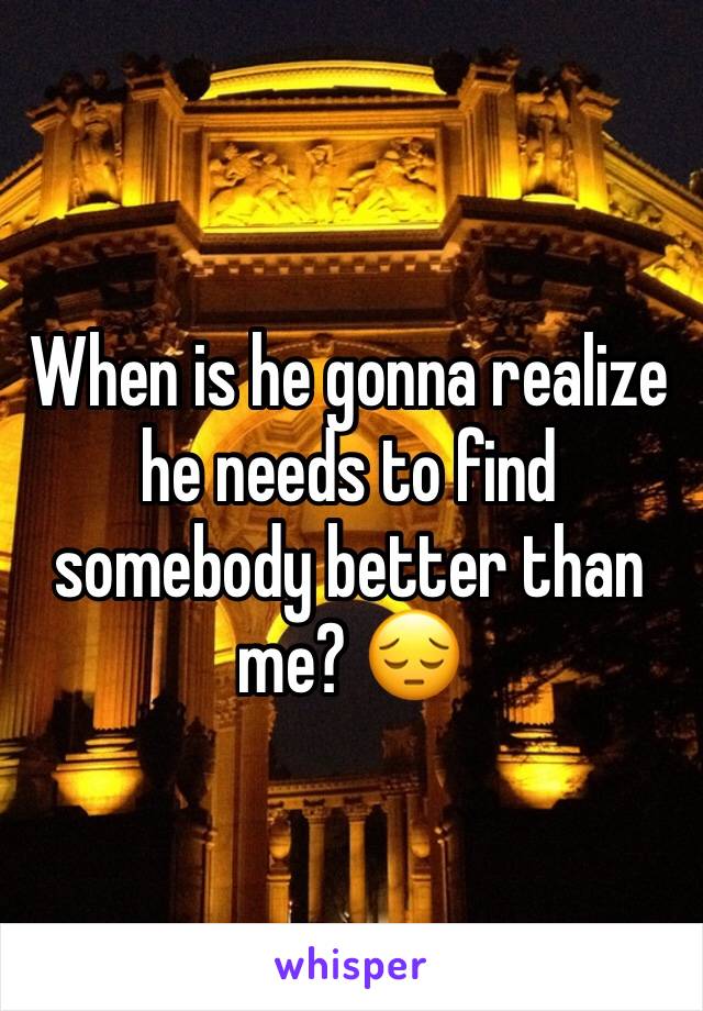 When is he gonna realize he needs to find somebody better than me? 😔