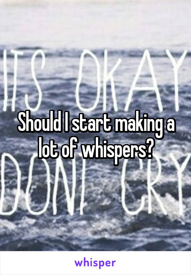 Should I start making a lot of whispers?