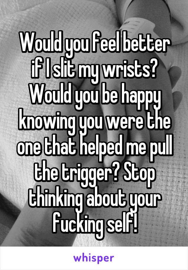 Would you feel better if I slit my wrists? Would you be happy knowing you were the one that helped me pull the trigger? Stop thinking about your fucking self!