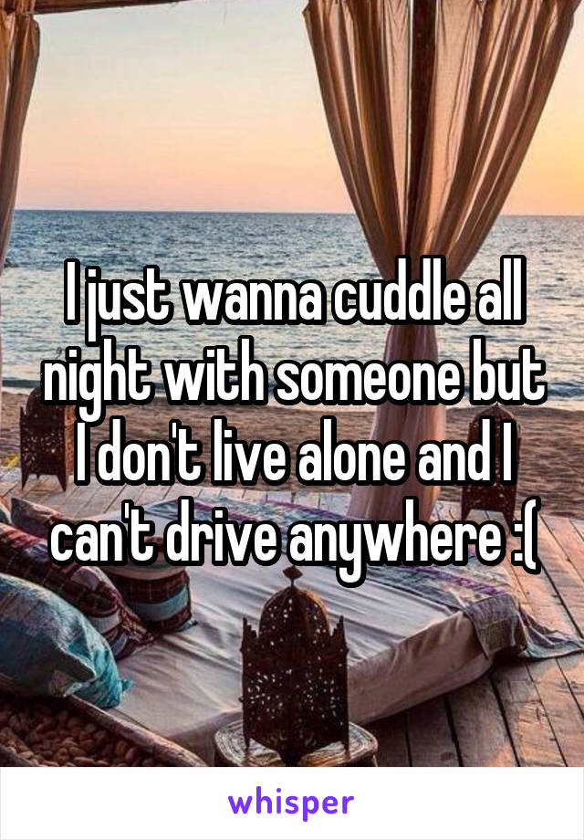 I just wanna cuddle all night with someone but I don't live alone and I can't drive anywhere :(