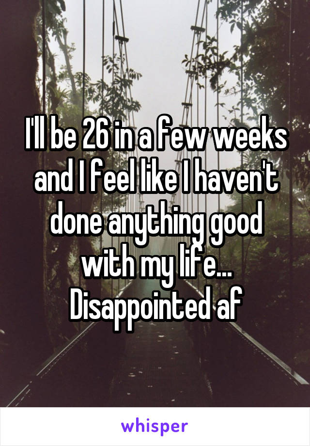 I'll be 26 in a few weeks and I feel like I haven't done anything good with my life... Disappointed af