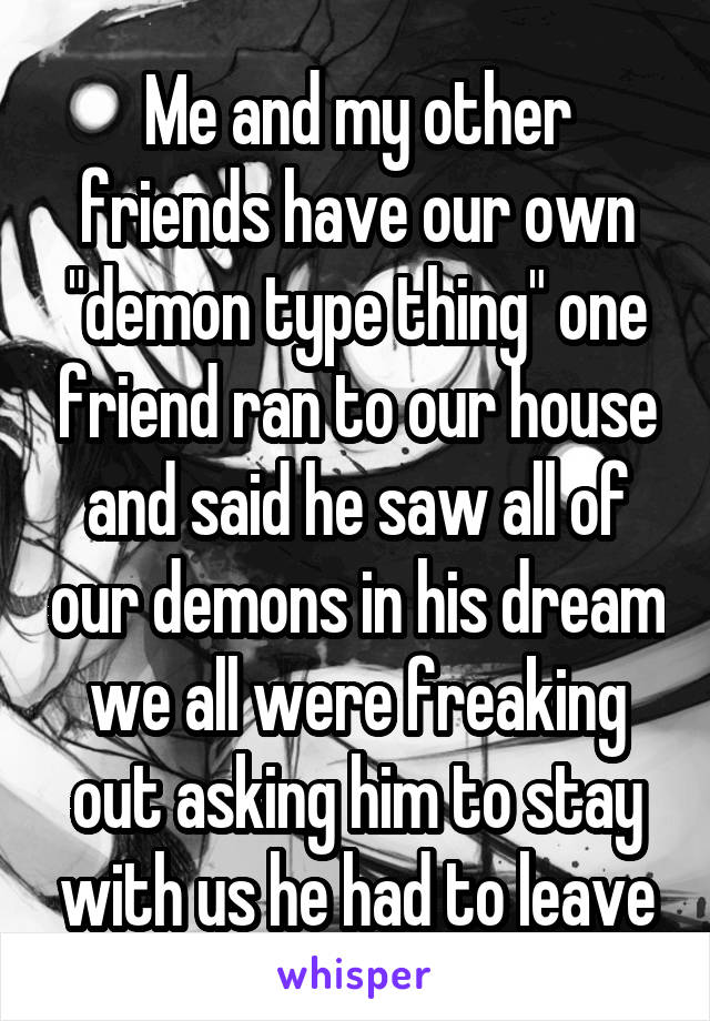 Me and my other friends have our own "demon type thing" one friend ran to our house and said he saw all of our demons in his dream we all were freaking out asking him to stay with us he had to leave
