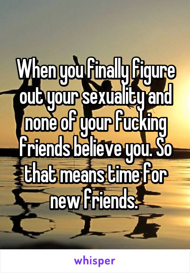 When you finally figure out your sexuality and none of your fucking friends believe you. So that means time for new friends. 