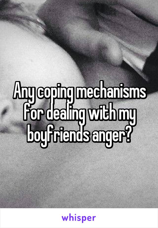 Any coping mechanisms for dealing with my boyfriends anger?