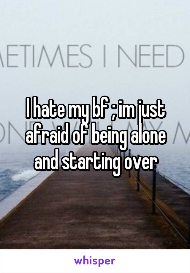 I hate my bf ; im just afraid of being alone and starting over