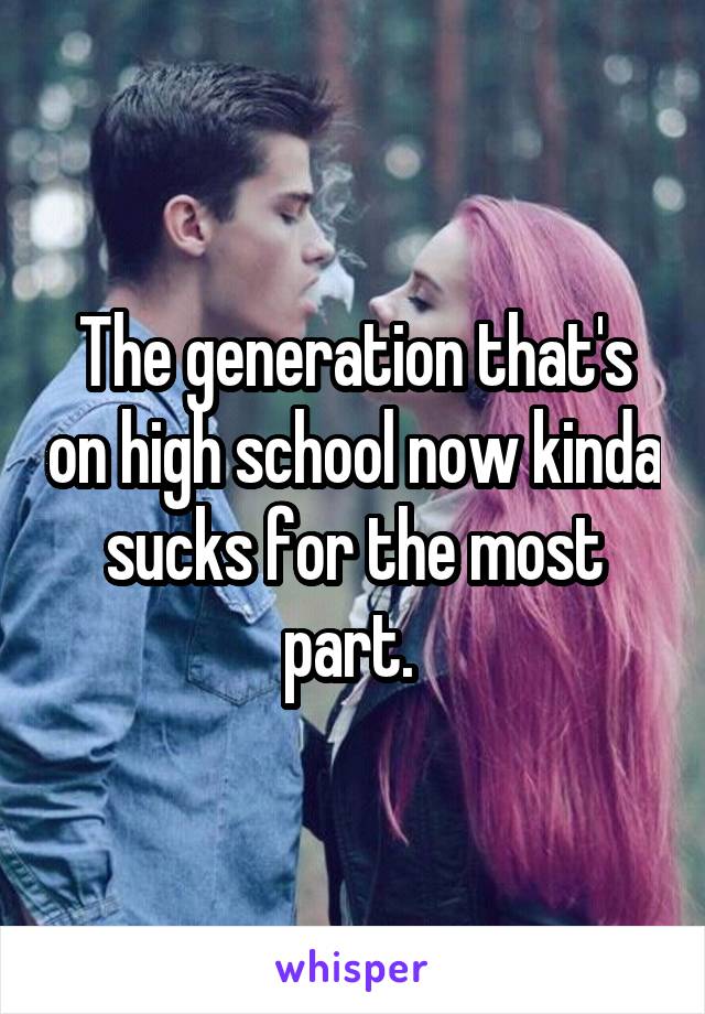 The generation that's on high school now kinda sucks for the most part. 