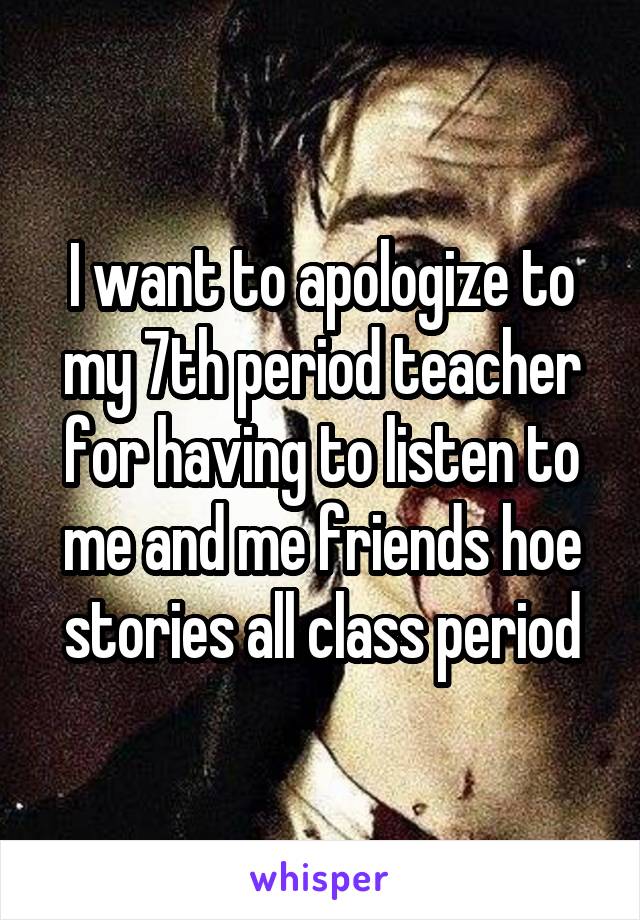 I want to apologize to my 7th period teacher for having to listen to me and me friends hoe stories all class period