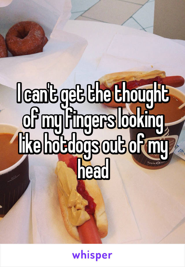 I can't get the thought of my fingers looking like hotdogs out of my head