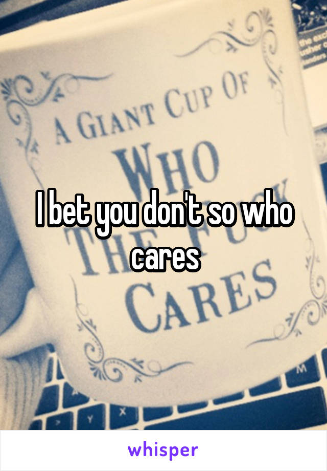 I bet you don't so who cares
