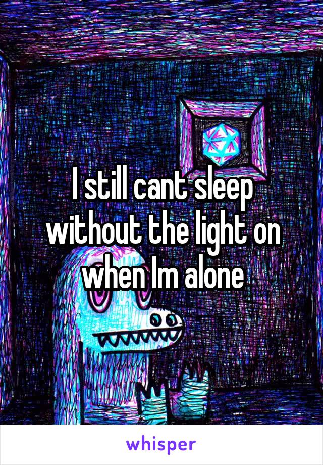 I still cant sleep without the light on when Im alone