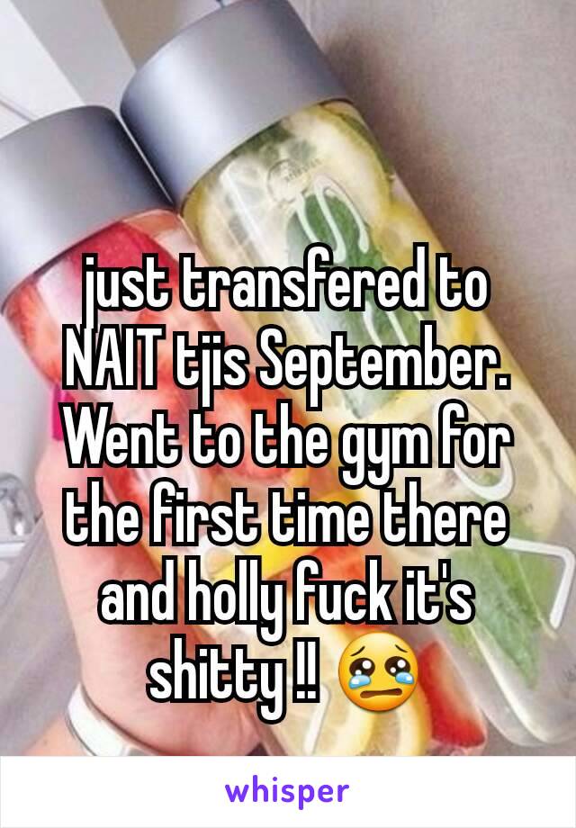 just transfered to NAIT tjis September. Went to the gym for the first time there and holly fuck it's shitty !! 😢