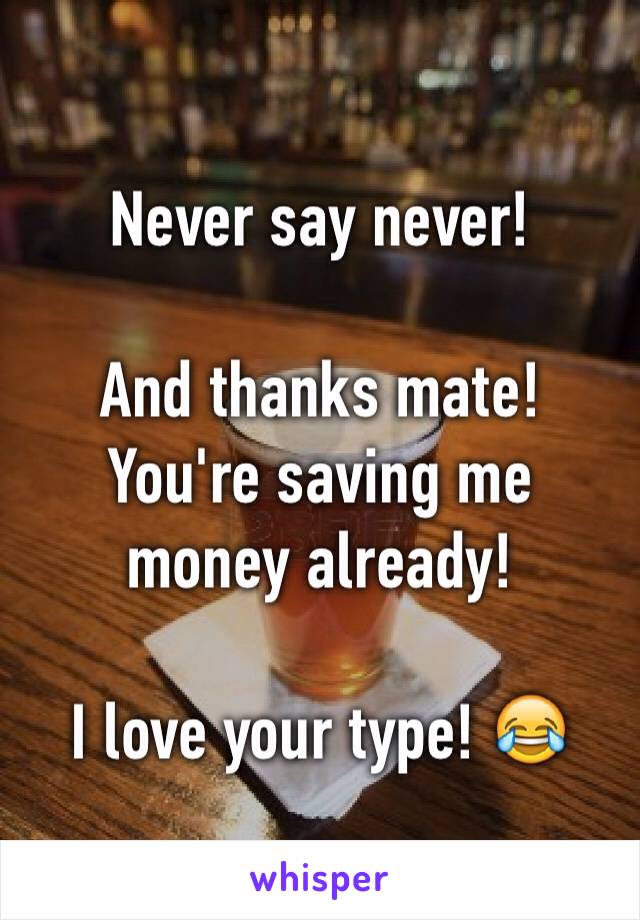 Never say never!

And thanks mate! You're saving me money already!

I love your type! 😂